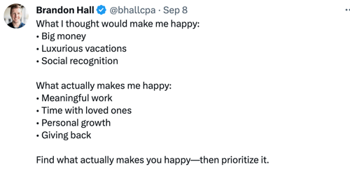 e @bhallcpa • Sep 8 
Brandon Hall 
What I thought would make me happy: 
• Big money 
• Luxurious vacations 
• Social recognition 
What actually makes me happy: 
• Meaningful work 
• Time with loved ones 
• Personal growth 
• Giving back 
Find what actually makes you happy—then prioritize it. 